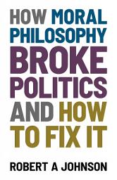 Icon image How Moral Philosophy Broke Politics: And How To Fix It