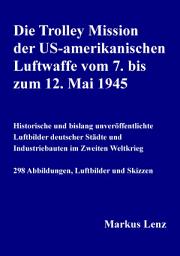Icon image Die Trolley Mission der US-amerikanischen Luftwaffe vom 7. bis zum 12. Mai 1945: Historische und bislang unveröffentlichte Luftbilder deutscher Städte und Industriebauten im Zweiten Weltkrieg