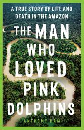 Icon image The Man Who Loved Pink Dolphins: A true story of life and death in the Amazon