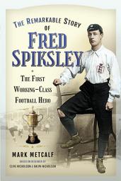 Icon image The Remarkable Story of Fred Spiksley: The First Working-Class Football Hero